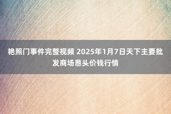 艳照门事件完整视频 2025年1月7日天下主要批发商场葱头价钱行情