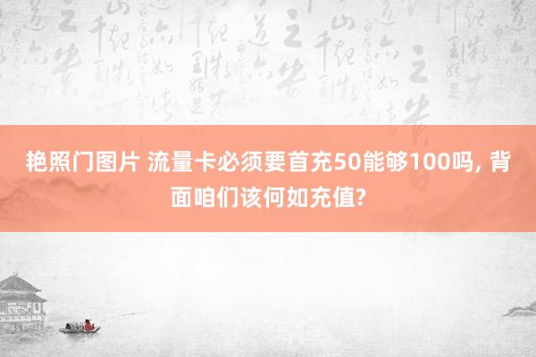 艳照门图片 流量卡必须要首充50能够100吗， 背面咱们该何如充值?