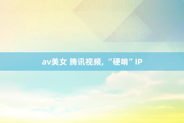 av美女 腾讯视频， “硬啃”IP