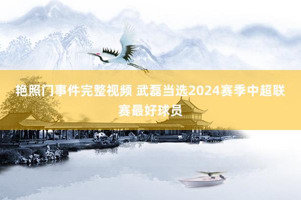 艳照门事件完整视频 武磊当选2024赛季中超联赛最好球员