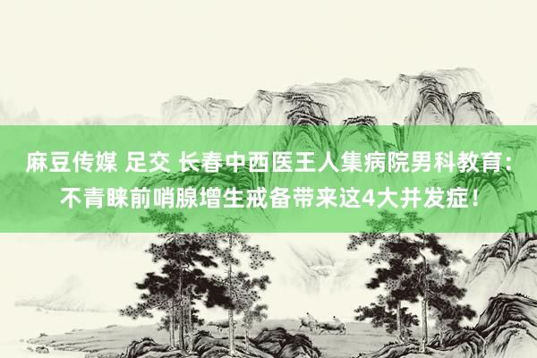 麻豆传媒 足交 长春中西医王人集病院男科教育：不青睐前哨腺增生戒备带来这4大并发症！