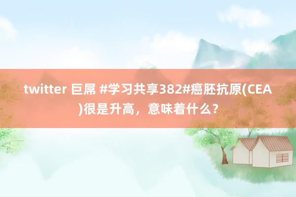 twitter 巨屌 #学习共享382#癌胚抗原(CEA)很是升高，意味着什么？