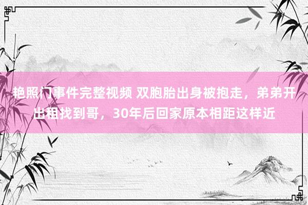 艳照门事件完整视频 双胞胎出身被抱走，弟弟开出租找到哥，30年后回家原本相距这样近