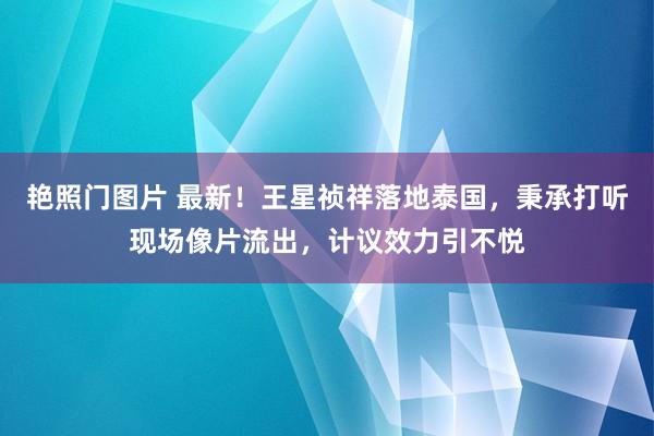 艳照门图片 最新！王星祯祥落地泰国，秉承打听现场像片流出，计议效力引不悦