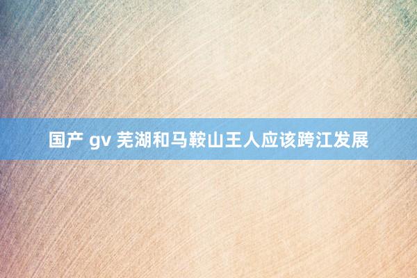 国产 gv 芜湖和马鞍山王人应该跨江发展