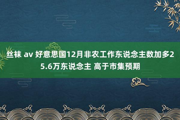 丝袜 av 好意思国12月非农工作东说念主数加多25.6万东说念主 高于市集预期