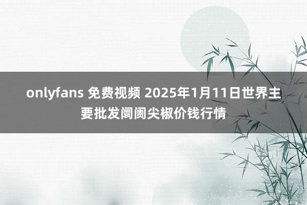 onlyfans 免费视频 2025年1月11日世界主要批发阛阓尖椒价钱行情