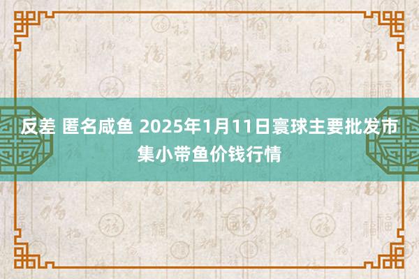 反差 匿名咸鱼 2025年1月11日寰球主要批发市集小带鱼价钱行情