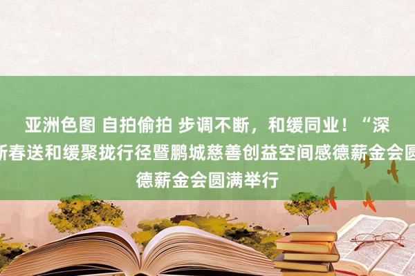 亚洲色图 自拍偷拍 步调不断，和缓同业！“深督察”新春送和缓聚拢行径暨鹏城慈善创益空间感德薪金会圆满举行