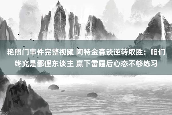 艳照门事件完整视频 阿特金森谈逆转取胜：咱们终究是鄙俚东谈主 赢下雷霆后心态不够练习