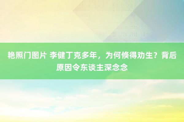 艳照门图片 李健丁克多年，为何倏得劝生？背后原因令东谈主深念念