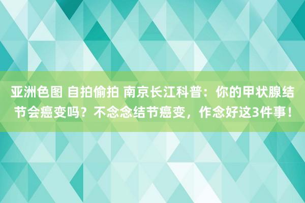 亚洲色图 自拍偷拍 南京长江科普：你的甲状腺结节会癌变吗？不念念结节癌变，作念好这3件事！