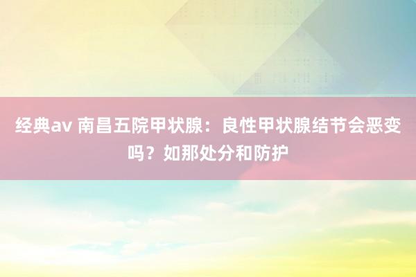 经典av 南昌五院甲状腺：良性甲状腺结节会恶变吗？如那处分和防护