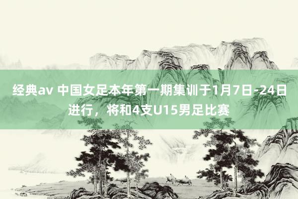 经典av 中国女足本年第一期集训于1月7日-24日进行，将和4支U15男足比赛