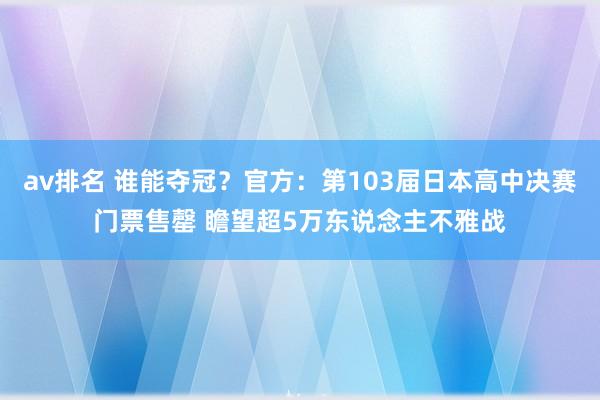 av排名 谁能夺冠？官方：第103届日本高中决赛门票售罄 瞻望超5万东说念主不雅战