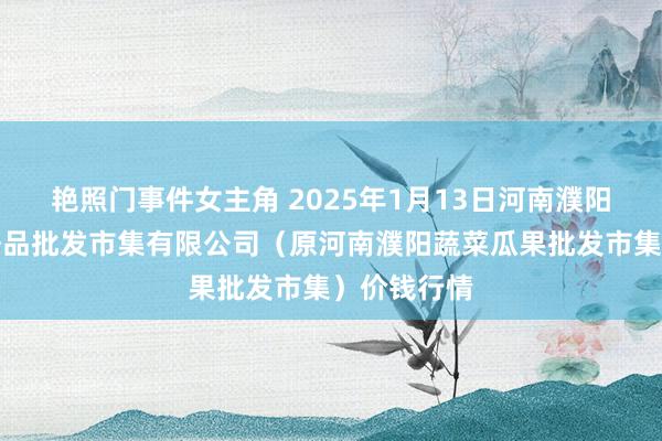 艳照门事件女主角 2025年1月13日河南濮阳宏进农副居品批发市集有限公司（原河南濮阳蔬菜瓜果批发市集）价钱行情