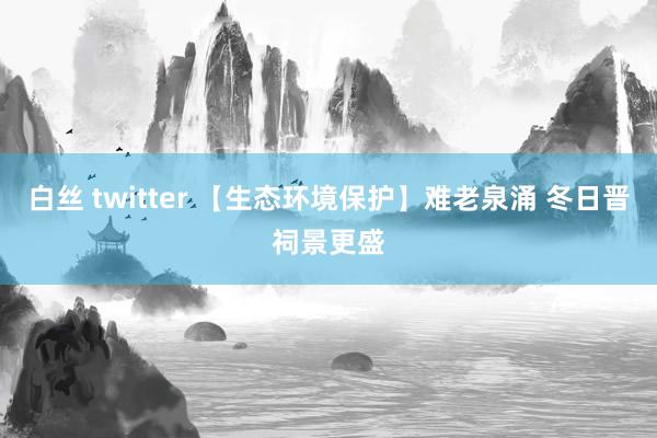 白丝 twitter 【生态环境保护】难老泉涌 冬日晋祠景更盛