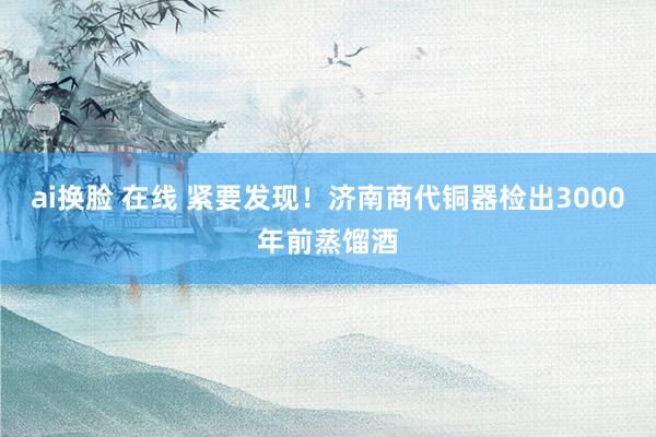 ai换脸 在线 紧要发现！济南商代铜器检出3000年前蒸馏酒