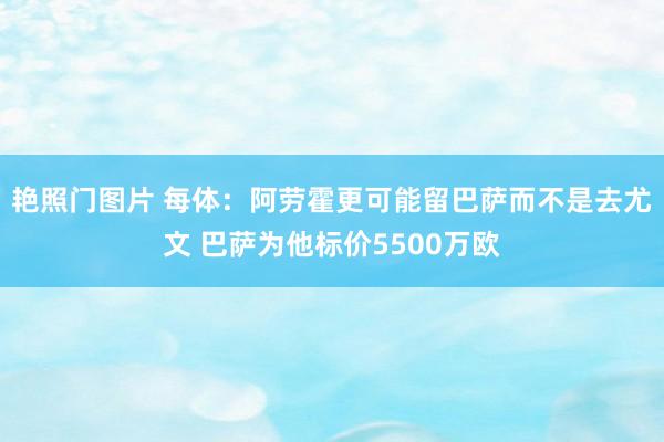 艳照门图片 每体：阿劳霍更可能留巴萨而不是去尤文 巴萨为他标价5500万欧