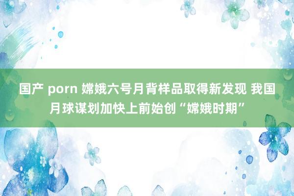 国产 porn 嫦娥六号月背样品取得新发现 我国月球谋划加快上前始创“嫦娥时期”