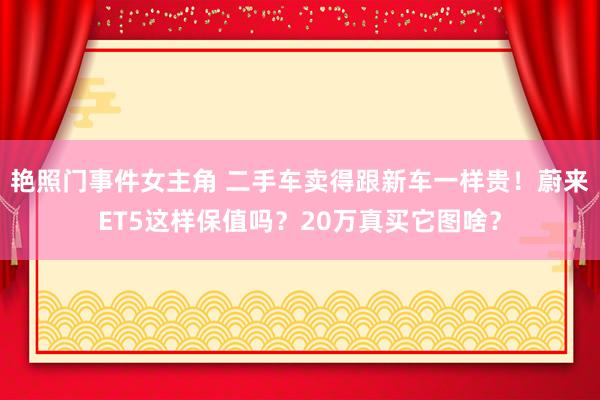 艳照门事件女主角 二手车卖得跟新车一样贵！蔚来ET5这样保值吗？20万真买它图啥？