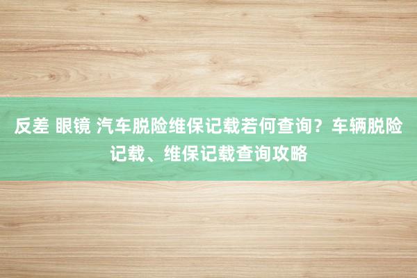 反差 眼镜 汽车脱险维保记载若何查询？车辆脱险记载、维保记载查询攻略