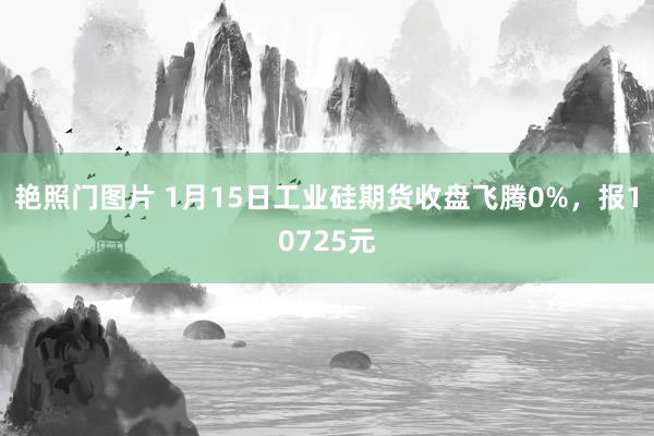 艳照门图片 1月15日工业硅期货收盘飞腾0%，报10725元