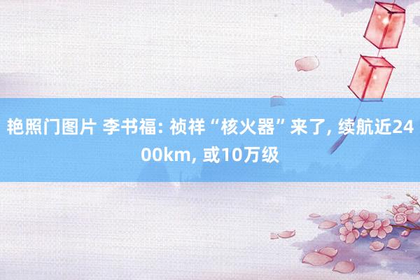 艳照门图片 李书福: 祯祥“核火器”来了， 续航近2400km， 或10万级