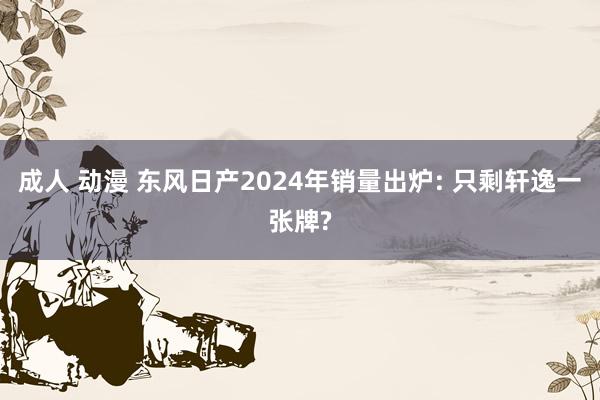 成人 动漫 东风日产2024年销量出炉: 只剩轩逸一张牌?