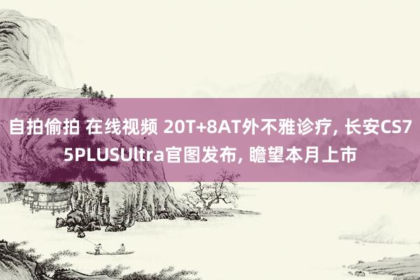 自拍偷拍 在线视频 20T+8AT外不雅诊疗， 长安CS75PLUSUltra官图发布， 瞻望本月上市