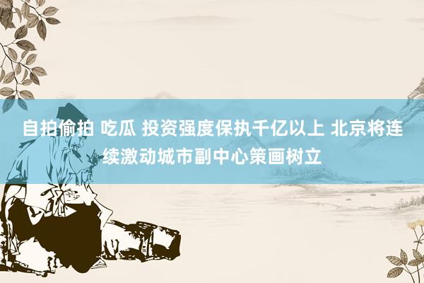 自拍偷拍 吃瓜 投资强度保执千亿以上 北京将连续激动城市副中心策画树立