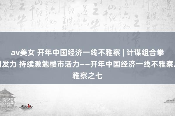 av美女 开年中国经济一线不雅察 | 计谋组合拳协同发力 持续激勉楼市活力——开年中国经济一线不雅察之七