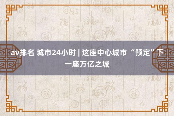 av排名 城市24小时 | 这座中心城市 “预定”下一座万亿之城