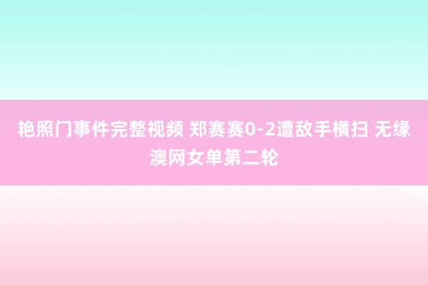 艳照门事件完整视频 郑赛赛0-2遭敌手横扫 无缘澳网女单第二轮