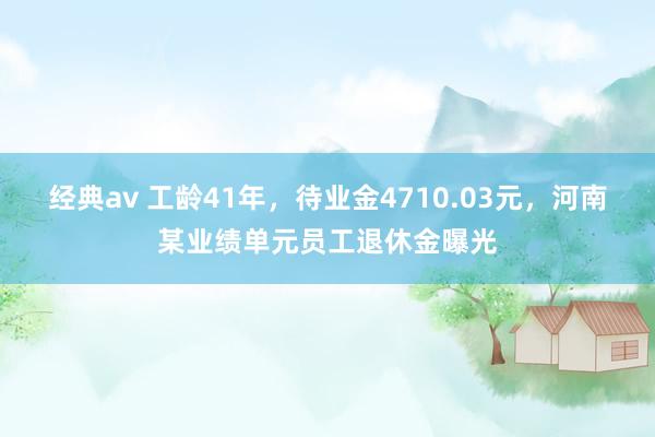 经典av 工龄41年，待业金4710.03元，河南某业绩单元员工退休金曝光