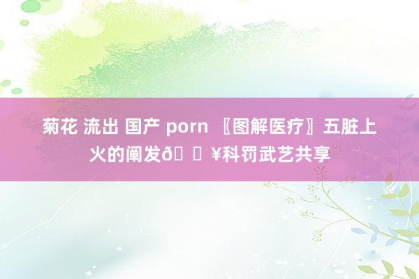 菊花 流出 国产 porn 〖图解医疗〗五脏上火的阐发🔥科罚武艺共享