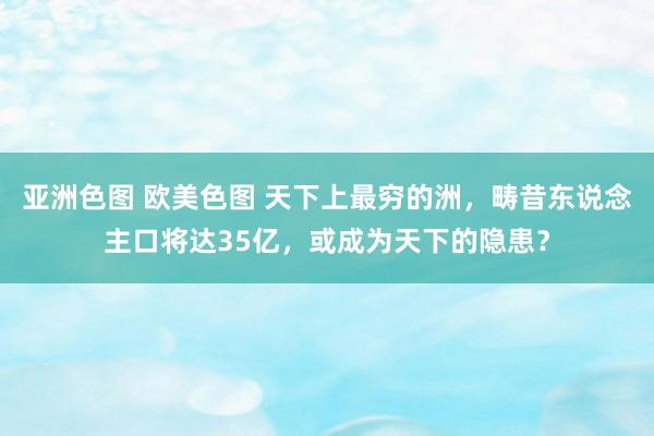 亚洲色图 欧美色图 天下上最穷的洲，畴昔东说念主口将达35亿，或成为天下的隐患？