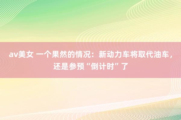 av美女 一个果然的情况：新动力车将取代油车，还是参预“倒计时”了