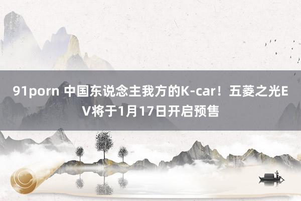 91porn 中国东说念主我方的K-car！五菱之光EV将于1月17日开启预售